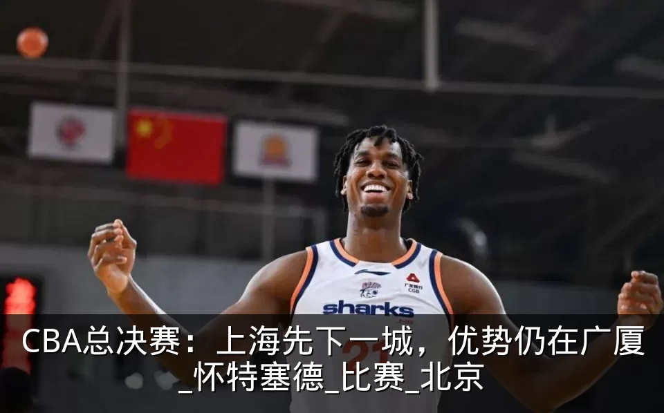 CBA总决赛：上海先下一城，优势仍在广厦_怀特塞德_比赛_北京