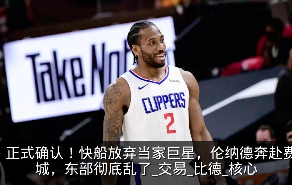 正式确认!快船放弃当家巨星,伦纳德奔赴费城,东部彻底乱了_交易_比德_核心