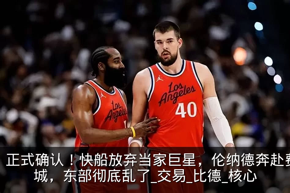 正式确认!快船放弃当家巨星,伦纳德奔赴费城,东部彻底乱了_交易_比德_核心